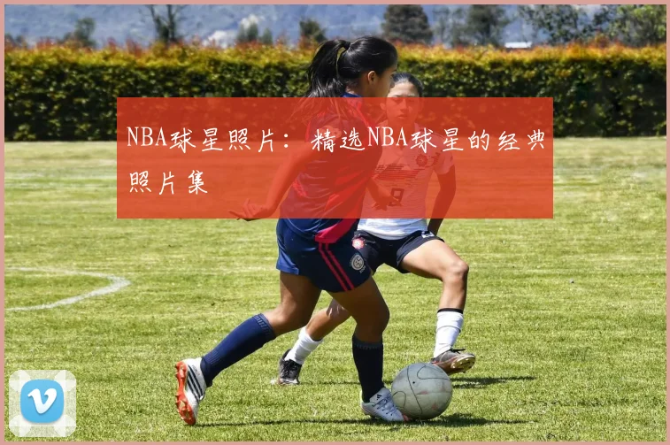 NBA球星照片：精选NBA球星的经典照片集