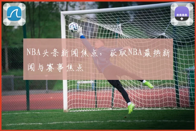 NBA头条新闻焦点，获取NBA最热新闻与赛事焦点